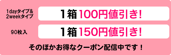 1ワンデータイプ30枚入1箱50円値引き　ワンデータイプ90枚入1箱100円値引き、2ウィークタイプ1箱50円値引き！その他お得なクーポン配信中です！