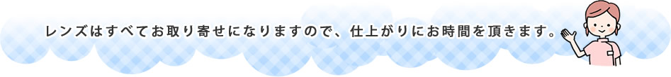 レンズはすべてお取り寄せになりますので、仕上がりにお時間を頂きます。