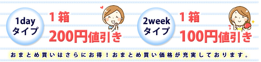 1日タイプは1箱200円引き。2週間タイプは1箱100円引き。おまとめ買いはさらにお得！おまとめ買い価格が充実しております。